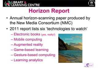 Horizon Report
• Annual horizon-scanning paper produced by
  the New Media Consortium (NMC)
• 2011 report lists six ‘technologies to watch’
  – Electronic books (yes, really!)
  – Mobile computing
  – Augmented reality
  – Game-based learning
  – Gesture-based computing
  – Learning analytics
 