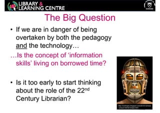 The Big Question
• If we are in danger of being
  overtaken by both the pedagogy
  and the technology…
…Is the concept of ‘information
  skills’ living on borrowed time?

• Is it too early to start thinking
  about the role of the 22nd
  Century Librarian?
                                      http://coolhqpix.blogspot.com/2010/12/most
                                      -unique-helmet-shape.html
 