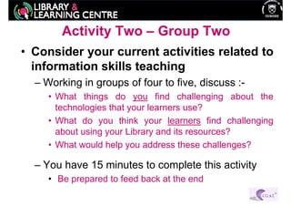 Activity Two – Group Two
• Consider your current activities related to
  information skills teaching
  – Working in groups of four to five, discuss :-
     • What things do you find challenging about the
       technologies that your learners use?
     • What do you think your learners find challenging
       about using your Library and its resources?
     • What would help you address these challenges?

  – You have 15 minutes to complete this activity
     • Be prepared to feed back at the end
 