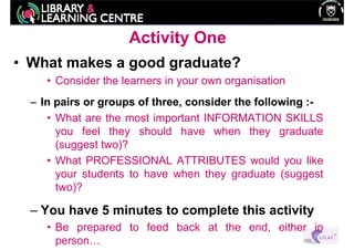 Activity One
• What makes a good graduate?
     • Consider the learners in your own organisation
  – In pairs or groups of three, consider the following :-
     • What are the most important INFORMATION SKILLS
       you feel they should have when they graduate
       (suggest two)?
     • What PROFESSIONAL ATTRIBUTES would you like
       your students to have when they graduate (suggest
       two)?

  – You have 5 minutes to complete this activity
     • Be prepared to feed back at the end, either in
       person…
 