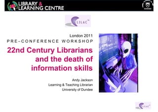London 2011
PRE–CONFERENCE WORKSHOP

22nd Century Librarians
       and the death of
      information skills
                            Andy Jackson
             Learning & Teaching Librarian
                      University of Dundee
 