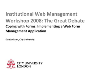 Institutional Web Management Workshop 2008: The Great Debate Coping with Forms: Implementing a Web Form Management Application Dan Jackson, City University 