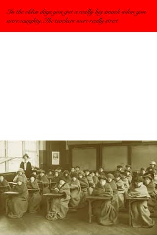 In the olden days you got a really big smack when you 
were naughty.The teachers were really strict 
 