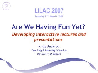 LILAC 2007
Tuesday 27th
March 2007
Are We Having Fun Yet?
Developing interactive lectures and
presentations
Andy Jackson
Teaching & Learning Librarian
University of Dundee
 