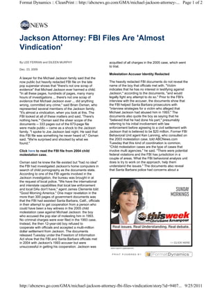 Format Dynamics :: CleanPrint :: http://abcnews.go.com/GMA/michael-jackson-attorney-... Page 1 of 2




Jackson Attorney: FBI Files Are 'Almost
Vindication'
By LEE FERRAN and EILEEN MURPHY                              acquitted of all charges in the 2005 case, which went
                                                             to trial.
Dec. 23, 2009
                                                             Molestation Accuser Identity Redacted
A lawyer for the Michael Jackson family said that the
now public but heavily redacted FBI file on the late         The heavily redacted FBI documents do not reveal the
pop superstar shows that "there's not one scrap of           name of the boy that officials met with. "Victim
evidence" that Michael Jackson ever harmed a child.          indicates that he has no interest in testifying against
"In all these pages, hundreds of pages, many many            Jackson," according to the documents, "and would
hours of investigations ... there's not one scrap of         legally fight any attempt to do so." Prior to the FBI's
evidence that Michael Jackson ever ... did anything          interview with the accuser, the documents show that
wrong, committed any crime," said Brian Oxman, who           the FBI helped Santa Barbara prosecutors with
represented several members of the Jackson family.           "interview strategies for a victim who alleged that
"It's almost a vindication, when you look at this. The       Michael Jackson had abused him in 1993." The
FBI looked at all of these matters and said, 'There's        documents also quote the boy as saying that he
nothing here.'" Oxman said the sheer scope of the            "believed that he had done his part," presumably
documents -- 333 pages out of the 673-page file              referring to his initial involvement with law
were made public -- came as a shock to the Jackson           enforcement before agreeing to a civil settlement with
family. "I spoke to Joe Jackson last night. He said that     Jackson that is believed to be $20 million. Former FBI
this FBI file was something he never heard of," Oxman        Behavioral Unit agent Ken Lanning, who consulted on
said. "We're surprised and shocked by what we                the 2003 molestation case, told ABCNews.com
found."                                                      Tuesday that this kind of coordination is common.
                                                             "Child molestation cases are the type of cases that
Click here to read the FBI file from 2004 child              involve multi agencies," he said. "There were potential
molestation case.                                            federal violations and the FBI has jurisdiction in a
                                                             couple of areas. What the FBI behavioral analysis unit
Oxman said he knew the file existed but "had no idea"        does is try to work on the approach, help them
the FBI had investigated Jackson's home computers in         understand the issues." The documents also reveal
search of child pornography as the documents state.          that Santa Barbara police had concerns about a
According to one of the FBI agents involved in the
Jackson investigation, the bureau was brought in at
                                                             advertisement
the request of local police. "We have the international
and interstate capabilities that local law enforcement
and local DAs don't have," agent James Clemente told
"Good Morning America." One major revelation in the
more than 300 pages of government documents was
that the FBI had assisted Santa Barbara, Calif., officials
in their attempt to get cooperation from a person who
could have been a key witness in the 2005 child
molestation case against Michael Jackson: the boy
who accused the pop star of molesting him in 1993.
No criminal charges were ever filed in the 1993 case.
Instead, the then 12-year-old boy refused to
cooperate with officials and accepted a multi-million
dollar settlement from Jackson. The documents
released Tuesday under the Freedom of Information
Act show that the FBI and Santa Barbara officials met
in 2004 with Jackson's 1993 accuser but were
unsuccessful in getting his cooperation. Jackson was




http://abcnews.go.com/GMA/michael-jackson-attorney-fbi-files-vindication/story?id=9407... 9/25/2011
 