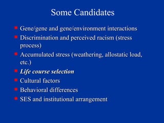 Some Candidates Gene/gene and gene/environment interactions Discrimination and perceived racism (stress process) Accumulated stress (weathering, allostatic load, etc.) Life course selection  Cultural factors Behavioral differences SES and institutional arrangement 