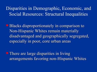 Disparities in Demographic, Economic, and Social Resources: Structural Inequalities Blacks disproportionately in comparison to Non-Hispanic Whites remain materially disadvantaged and geographically segregated, especially in poor, core urban areas There are large disparities in living arrangements favoring non-Hispanic Whites 