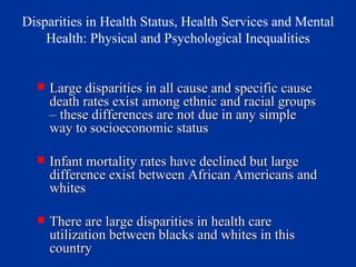 Disparities in Health Status, Health Services and Mental Health: Physical and Psychological Inequalities Large disparities in all cause and specific cause death rates exist among ethnic and racial groups – these differences are not due in any simple way to socioeconomic status Infant mortality rates have declined but large difference exist between African Americans and whites There are large disparities in health care utilization between blacks and whites in this country 