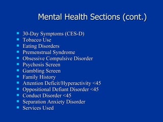 Mental Health Sections (cont.) 30-Day Symptoms (CES-D) Tobacco Use Eating Disorders Premenstrual Syndrome Obsessive Compulsive Disorder Psychosis Screen Gambling Screen Family History Attention Deficit/Hyperactivity <45 Oppositional Defiant Disorder <45 Conduct Disorder <45 Separation Anxiety Disorder  Services Used 