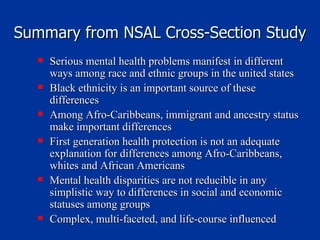 Summary from NSAL Cross-Section Study Serious mental health problems manifest in different ways among race and ethnic groups in the united states Black ethnicity is an important source of these differences Among Afro-Caribbeans, immigrant and ancestry status make important differences First generation health protection is not an adequate explanation for differences among Afro-Caribbeans,  whites and African Americans Mental health disparities are not reducible in any simplistic way to differences in social and economic statuses among groups Complex, multi-faceted, and life-course influenced 
