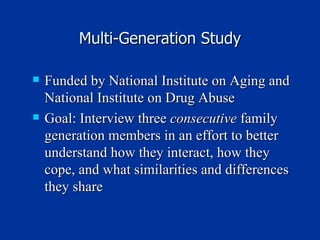 Multi-Generation Study Funded by National Institute on Aging and National Institute on Drug Abuse Goal: Interview three  consecutive  family generation members in an effort to better understand how they interact, how they cope, and what similarities and differences they share 