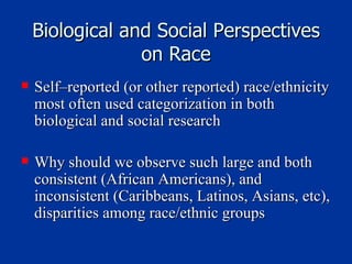 Biological and Social Perspectives on Race Self–reported (or other reported) race/ethnicity most often used categorization in both biological and social research Why should we observe such large and both consistent (African Americans), and inconsistent (Caribbeans, Latinos, Asians, etc), disparities among race/ethnic groups 