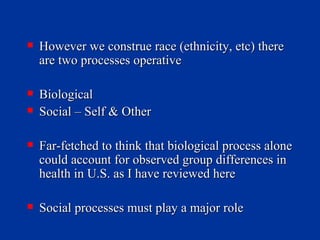 However we construe race (ethnicity, etc) there are two processes operative Biological Social – Self & Other Far-fetched to think that biological process alone could account for observed group differences in health in U.S. as I have reviewed here Social processes must play a major role 