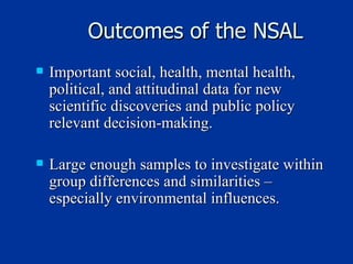 Outcomes of the NSAL Important social, health, mental health, political, and attitudinal data for new scientific discoveries and public policy relevant decision-making. Large enough samples to investigate within group differences and similarities – especially environmental influences. 