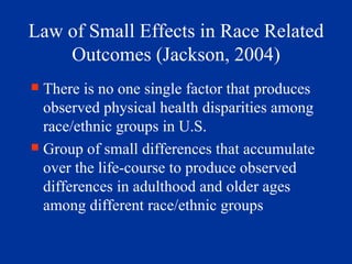 Law of Small Effects in Race Related Outcomes (Jackson, 2004) There is no one single factor that produces observed physical health disparities among race/ethnic groups in U.S. Group of small differences that accumulate over the life-course to produce observed differences in adulthood and older ages among different race/ethnic groups 
