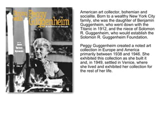 American art collector, bohemian and
socialite. Born to a wealthy New York City
family, she was the daughter of Benjamin
Guggenheim, who went down with the
Titanic in 1912, and the niece of Solomon
R. Guggenheim, who would establish the
Solomon R. Guggenheim Foundation.

Peggy Guggenheim created a noted art
collection in Europe and America
primarily between 1938 and 1946. She
exhibited this collection as she built it
and, in 1949, settled in Venice, where
she lived and exhibited her collection for
the rest of her life.
 