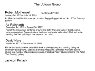 The Uptown Group

Robert Motherwell                   Painter and Printer.
January 24, 1915 – July 16, 1991
In 1944 he had his first one-man show at Peggy Guggenheim’s “Art of This Century”
gallery

Ad Reinhardt
December 24, 1913 – August 30, 1967
Part of the movement centered around the Betty Parsons Gallery that became
known as Abstract Expressionism. Lectured and wrote extensively.Claimed to be
painting the "last paintings" that anyone can paint

David Hare
March 10, 1917 – December 21, 1992
Primarily a sculpture but extensive work in photography and painting using his
chemistry background. Set up a Surealist magazine. Exhibited his work as solo
shows in a number of prestigious venues, including Peggy Guggenheim's The Art of
This Century gallery


Jackson Pollack
 