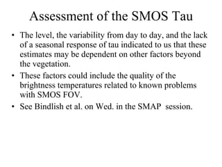 Assessment of the SMOS Tau The level, the variability from day to day, and the lack of a seasonal response of tau indicated to us that these estimates may be dependent on other factors beyond the vegetation.  These factors could include the quality of the brightness temperatures related to known problems with SMOS FOV. See Bindlish et al. on Wed. in the SMAP  session. 