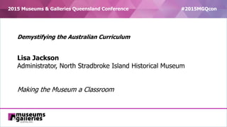 2015 Museums & Galleries Queensland Conference #2015MGQcon
Demystifying the Australian Curriculum
Lisa Jackson
Administrator, North Stradbroke Island Historical Museum
Making the Museum a Classroom
 