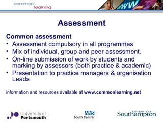 Assessment
Common assessment
• Assessment compulsory in all programmes
• Mix of individual, group and peer assessment.
• On-line submission of work by students and
marking by assessors (both practice & academic)
• Presentation to practice managers & organisation
Leads
information and resources available at www.commonlearning.net
 