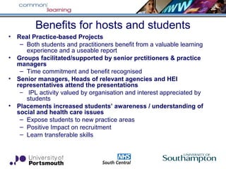 Benefits for hosts and students
• Real Practice-based Projects
– Both students and practitioners benefit from a valuable learning
experience and a useable report
• Groups facilitated/supported by senior prctitioners & practice
managers
– Time commitment and benefit recognised
• Senior managers, Heads of relevant agencies and HEI
representatives attend the presentations
– IPL activity valued by organisation and interest appreciated by
students
• Placements increased students’ awareness / understanding of
social and health care issues
– Expose students to new practice areas
– Positive Impact on recruitment
– Learn transferable skills
 