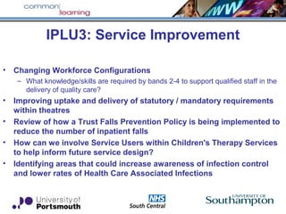 IPLU3: Service Improvement
• Changing Workforce Configurations
– What knowledge/skills are required by bands 2-4 to support qualified staff in the
delivery of quality care?
• Improving uptake and delivery of statutory / mandatory requirements
within theatres
• Review of how a Trust Falls Prevention Policy is being implemented to
reduce the number of inpatient falls
• How can we involve Service Users within Children's Therapy Services
to help inform future service design?
• Identifying areas that could increase awareness of infection control
and lower rates of Health Care Associated Infections
 