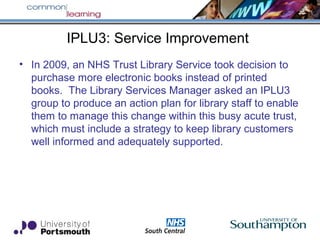 IPLU3: Service Improvement
• In 2009, an NHS Trust Library Service took decision to
purchase more electronic books instead of printed
books. The Library Services Manager asked an IPLU3
group to produce an action plan for library staff to enable
them to manage this change within this busy acute trust,
which must include a strategy to keep library customers
well informed and adequately supported.
 
