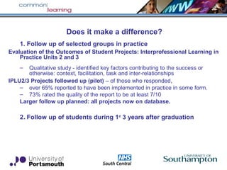Does it make a difference?
1. Follow up of selected groups in practice
Evaluation of the Outcomes of Student Projects: Interprofessional Learning in
Practice Units 2 and 3
– Qualitative study - identified key factors contributing to the success or
otherwise: context, facilitation, task and inter-relationships
IPLU2/3 Projects followed up (pilot) – of those who responded,
– over 65% reported to have been implemented in practice in some form.
– 73% rated the quality of the report to be at least 7/10
Larger follow up planned: all projects now on database.
2. Follow up of students during 1st
3 years after graduation
 