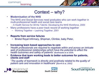 Context – why?
• Modernisation of the NHS
The NHS and Social Services need graduates who can work together in
multi-professional health and social care teams
- A Health Service for All the Talents: Developing the NHS Workforce, 2000
• Many professions have a poor track record of working together
– Working Together – Learning Together, 2001
• Reports from service failures
– Bristol Royal Infirmary, Shipman, Climbie, baby Peter,
• Increasing team based approaches to care
‘Health professionals are required to negotiate within and across an intricate
web of professional relationships which have the potential to affect the
health outcomes and safety of patients’ (Braithwaite et al 2006)
• Evidence that team working leads to better outcomes for patients,
clients and staff
‘The quality of teamwork is directly and positively related to the quality of
patient care and innovation in healthcare’ (Borrill et al, 2002)
 