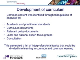 Development of curriculum
Common content was identified through triangulation of
analyses of:
• Academic and practitioner standards
• Curriculum documents
• Relevant policy documents
• Local and national expert focus groups
• Consultation
This generated a list of interprofessional topics that could be
divided into learning in common and common learning
 