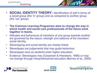 • SOCIAL IDENTITY THEORY: Identification of self in terms of
a social group (the ‘in’ group) and as compared to another group
(the ‘out’ group).
• The Common Learning Programme aims to change the way in
which health and social care professionals of the future work
together in teams.
• Attitudes and behaviours of members of one group towards another
are governed by the nature, strength and salience of the members’
social identity.
• Stereotyping and social identity are closely linked
• Stereotypes are judgements that may guide behaviour;
• Stereotypes exist as students enter higher education
• Evidence: Stereotypes may (Carpenter & Hewstone, 1996) or may
not change through interprofessional education (Barnes et al., 2000)
 