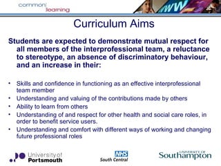 Curriculum Aims
Students are expected to demonstrate mutual respect for
all members of the interprofessional team, a reluctance
to stereotype, an absence of discriminatory behaviour,
and an increase in their:
• Skills and confidence in functioning as an effective interprofessional
team member
• Understanding and valuing of the contributions made by others
• Ability to learn from others
• Understanding of and respect for other health and social care roles, in
order to benefit service users.
• Understanding and comfort with different ways of working and changing
future professional roles
 