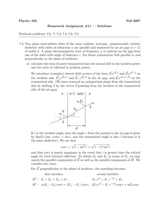 Physics 505 Fall 2007
Homework Assignment #11 — Solutions
Textbook problems: Ch. 7: 7.3, 7.4, 7.6, 7.8
7.3 Two plane semi-inﬁnite slabs of the same uniform, isotropic, nonpermeable, lossless
dielectric with index of refraction n are parallel and separated by an air gap (n = 1)
of width d. A plane electromagnetic wave of frequency ω is indicent on the gap from
one of the slabs with angle of indicence i. For linear polarization both parallel to and
perpendicular to the plane of incidence,
a) calculate the ratio of power transmitted into the second slab to the incident power
and the ratio of reﬂected to incident power;
We introduce (complex) electric ﬁeld vectors of the form Eieik·x
and Ereik ·x
on
the incident side, E+eik0·x
and E−eik0·x
in the air gap, and Eteik·(x−d)
on the
transmitted side. (We have removed an unimportant phase from the transmitted
side by shifting x by the vector d pointing from the incident to the transmitted
side of the air gap).
d
k
k’
k’0
k
0k
i
n nn=1 (air)
r
If i is the incident angle, then the angle r from the normal in the air gap is given
by Snell’s law, n sin i = sin r, and the transmitted angle is also i (because it is
the same dielectric). We see that
cos r = 1 − sin2
r = 1 − n2 sin2
i
and that cos r is purely imaginary in the event that i is greater than the critical
angle for total internal reﬂection. To obtain Et and Er in terms of Ei, we may
match the parallel components of E as well as the parallel components of H. We
consider two cases.
For E perpendicular to the plane of incidence, the matching becomes
ﬁrst interface second interface
E : Ei + Er = E+ + E−, E+eiφ
+ E−e−iφ
= Et
H : n(Ei − Er) cos i = (E+ − E−) cos r, (E+eiφ
− E−e−iφ
) cos r = nEt cos i
 