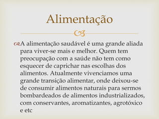 Alimentação 
 
A alimentação saudável é uma grande aliada 
para viver-se mais e melhor. Quem tem 
preocupação com a saúde não tem como 
esquecer de caprichar nas escolhas dos 
alimentos. Atualmente vivenciamos uma 
grande transição alimentar, onde deixou-se 
de consumir alimentos naturais para sermos 
bombardeados de alimentos industrializados, 
com conservantes, aromatizantes, agrotóxico 
e etc 
 