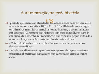 A alimentação na pré- história 
 
 período que marca as atividades humanas desde suas origem até o 
aparecimento da escrita – 4000 a.C. Há 3,5 milhões de anos surgem 
os primeiros mamíferos semelhantes ao homem, e já caminhavam 
em dois pés; O homem pré-histórico tem suas mãos livres para ir 
em busca de alimento, retirar caracóis das conchas, pegar frutos das 
árvores e lançar-se sobre outros animais mais velozes. 
 - Cria todo tipo de armas, arpões, lanças, redes de pesca, arcos, 
flechas, armadilhas. 
 - Muda sua alimentação que antes era apenas de vegetais e frutas 
para uma alimentação baseada na sua caça; passa então a comer 
carne. 
 
