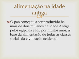 alimentação na idade 
antiga 
 
O pão começou a ser produzido há 
mais de dois mil anos na Idade Antiga 
pelos egípcios e foi, por muitos anos, a 
base da alimentação de todas as classes 
sociais da civilização ocidental. 
 