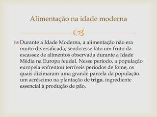 Alimentação na idade moderna 
 
 Durante a Idade Moderna, a alimentação não era 
muito diversificada, sendo esse fato um fruto da 
escassez de alimentos observada durante a Idade 
Média na Europa feudal. Nesse período, a população 
europeia enfrentou terríveis períodos de fome, os 
quais dizimaram uma grande parcela da população. 
um acréscimo na plantação de trigo, ingrediente 
essencial à produção de pão. 
 