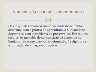 Alimentação na idade contemporânea 
 
Desde que desenvolveu sua capacidade de acumular 
alimentos com a prática da agricultura, a humanidade 
deparou-se com o problema de preservá-los. Por muitos 
séculos, os métodos de conservação de alimentos se 
limitaram à secagem ao sol, à defumação, à salgadura e 
à utilização do vinagre e do açúcar. 
 