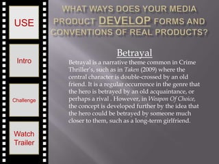 USE


                               Betrayal
 Intro      Betrayal is a narrative theme common in Crime
            Thriller’s, such as in Taken (2009) where the
            central character is double-crossed by an old
            friend. It is a regular occurrence in the genre that
            the hero is betrayed by an old acquaintance, or
Challenge   perhaps a rival . However, in Weapon Of Choice,
            the concept is developed further by the idea that
            the hero could be betrayed by someone much
            closer to them, such as a long-term girlfriend.

Watch
Trailer
 