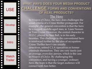 USE
                             The Hero
          In Weapon of Choice, the hero does challenges the
          usual criteria of a Crime thriller protagonist. For
Develop   example , the general convention is that the hero
          be a rugged, middle-aged man, ie. Liam Neeson
          or Tom Cruise. However, the central character in
          W.O.C, played by Sam Ball, is in his early
          twenties. This challenge to the conventional hero
 Intro    is reinforced further by the idea of occupation.
          Crime Thriller hero’s are usually
          detectives, retired C.I.A operatives or former
          criminals themselves. They are very rarely just
          an average, everyday person, which is the case
Watch     in Weapon of Choice. By challenging this
Trailer   convention, and having a younger, ordinary
          hero, the hope is that the target audience will
          connect with him better.
 
