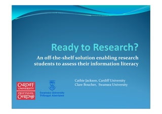 An off‐the‐shelf solution enabling research 
students to assess their information literacy


                 Cathie Jackson, Cardiff University
                 Clare Boucher,  Swansea University
 