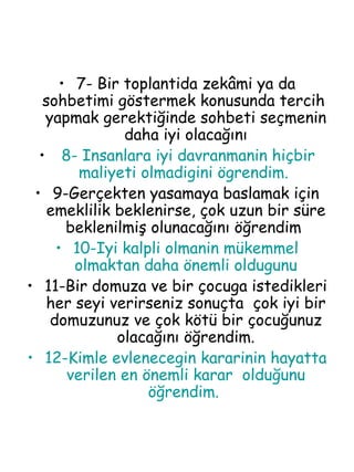 7- Bir toplantida zekâmi ya da sohbetimi göstermek konusunda tercih  yapmak gerektiğinde sohbeti seçmenin daha iyi olacağını 8- Insanlara iyi davranmanin hiçbir maliyeti olmadigini ögrendim.  9-Gerçekten yasamaya baslamak için emeklilik beklenirse, çok uzun bir süre beklenilmiş olunacağını öğrendim  10-Iyi kalpli olmanin mükemmel olmaktan daha önemli oldugunu 11-Bir domuza ve bir çocuga istedikleri her seyi verirseniz sonuçta  çok iyi bir domuzunuz ve çok kötü bir çocuğunuz olacağını öğrendim. 12-Kimle evlenecegin kararinin hayatta verilen en önemli karar  olduğunu öğrendim.  