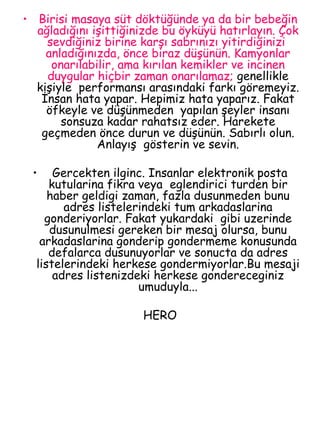 Birisi masaya süt döktüğünde ya da bir bebeğin ağladığını işittiğinizde bu öyküyü hatırlayın. Çok sevdiğiniz birine karşı sabrınızı yitirdiğinizi  anladığınızda, önce biraz düşünün. Kamyonlar onarılabilir, ama kırılan kemikler ve incinen duygular hiçbir zaman onarılamaz;  genellikle kişiyle  performansı arasındaki farkı göremeyiz. İnsan hata yapar. Hepimiz hata yaparız. Fakat öfkeyle ve düşünmeden  yapılan şeyler insanı sonsuza kadar rahatsız eder. Harekete geçmeden önce durun ve düşünün. Sabırlı olun. Anlayış  gösterin ve sevin. Gercekten ilginc. Insanlar elektronik posta kutularina fikra veya  eglendirici turden bir haber geldigi zaman, fazla dusunmeden bunu adres listelerindeki tum arkadaslarina gonderiyorlar. Fakat yukardaki  gibi uzerinde dusunulmesi gereken bir mesaj olursa, bunu arkadaslarina gonderip gondermeme konusunda defalarca dusunuyorlar ve sonucta da adres listelerindeki herkese gondermiyorlar.Bu mesaji adres listenizdeki herkese gondereceginiz umuduyla... HERO 