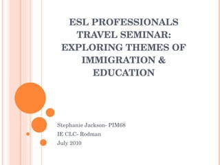 ESL PROFESSIONALS TRAVEL SEMINAR: EXPLORING THEMES OF IMMIGRATION & EDUCATION Stephanie Jackson- PIM68 IE CLC- Rodman July 2010 