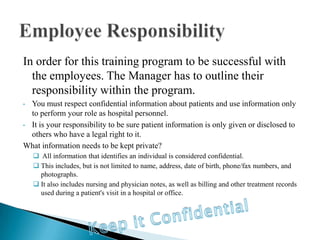 In order for this training program to be successful with
  the employees. The Manager has to outline their
  responsibility within the program.
• You must respect confidential information about patients and use information only
  to perform your role as hospital personnel.
• It is your responsibility to be sure patient information is only given or disclosed to
  others who have a legal right to it.
What information needs to be kept private?
     All information that identifies an individual is considered confidential.
     This includes, but is not limited to name, address, date of birth, phone/fax numbers, and
      photographs.
     It also includes nursing and physician notes, as well as billing and other treatment records
      used during a patient's visit in a hospital or office.
 