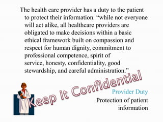 The health care provider has a duty to the patient
 to protect their information. “while not everyone
 will act alike, all healthcare providers are
 obligated to make decisions within a basic
 ethical framework built on compassion and
 respect for human dignity, commitment to
 professional competence, spirit of
 service, honesty, confidentiality, good
 stewardship, and careful administration.”


                                   Provider Duty
                             Protection of patient
                                      information
 