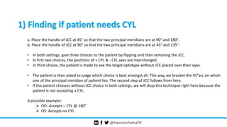@HasnainPashaPK
1) Finding if patient needs CYL
a. Place the handle of JCC at 45° so that the two principal meridians are at 90° and 180°.
b. Place the handle of JCC at 90° so that the two principal meridians are at 45° and 135°.
• In both settings, give three choices to the patient by flipping and then removing the JCC.
• In first two choices, the positions of + CYL & - CYL axes are interchanged.
• In third choice, the patient is made to see the target optotype without JCC placed over their eyes.
• The patient is then asked to judge which choice is best amongst all. This way, we bracket the 45°arc on which
one of the principal meridian of patient lies. The second step of JCC follows from here.
• If the patient chooses without JCC choice in both settings, we will drop this technique right here because the
patient is not accepting a CYL.
A possible example:
 OD: Accepts – CYL @ 180°
 OS: Accepts no CYL
 