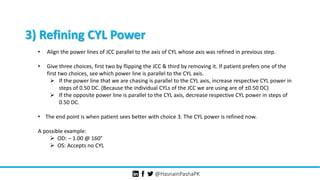 @HasnainPashaPK
3) Refining CYL Power
• Align the power lines of JCC parallel to the axis of CYL whose axis was refined in previous step.
• Give three choices, first two by flipping the JCC & third by removing it. If patient prefers one of the
first two choices, see which power line is parallel to the CYL axis.
 If the power line that we are chasing is parallel to the CYL axis, increase respective CYL power in
steps of 0.50 DC. (Because the individual CYLs of the JCC we are using are of ±0.50 DC)
 If the opposite power line is parallel to the CYL axis, decrease respective CYL power in steps of
0.50 DC.
• The end point is when patient sees better with choice 3. The CYL power is refined now.
A possible example:
 OD: – 1.00 @ 160°
 OS: Accepts no CYL
 