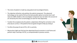 @HasnainPashaPK
• The vision of patient is made by using optical and neurological factors.
• The objective refraction only polishes the optical component. The advanced
technology can be used to find out the best possible optical correction but it will
never be 100% reliable as the neurological component was not taken into account at
all. At least by this time no technology can work for that objectively.
• To attain the acceptance by the patient, subjectively refining the correction is the
only way to survive, in the patients that are good enough to help you doing it.
• To refine the power & axis of CYL, JCC is a priority.
• Monoculary (right eye first) put the objectively found correction in trial frame and
perform step 2 and step 3 of JCC, as comprehended in previous section.
 