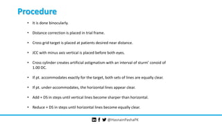 @HasnainPashaPK
Procedure
• It is done binocularly.
• Distance correction is placed in trial frame.
• Cross grid target is placed at patients desired near distance.
• JCC with minus axis vertical is placed before both eyes.
• Cross cylinder creates artificial astigmatism with an interval of sturm’ conoid of
1.00 DC.
• If pt. accommodates exactly for the target, both sets of lines are equally clear.
• If pt. under-accommodates, the horizontal lines appear clear.
• Add + DS in steps until vertical lines become sharper than horizontal.
• Reduce + DS in steps until horizontal lines become equally clear.
 